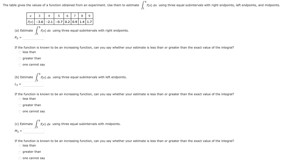 9
The table gives the values of a function obtained from an experiment. Use them to estimate
[FO
f(x) dx using three equal subintervals with right endpoints, left endpoints, and midpoints.
X
3
4
5
6 7 8 9
f(x) -3.6 -2.1 -0.7 0.2 0.9 1.4 1.7
9
(a) Estimate
f(x) dx using three equal subintervals with right endpoints.
R3
=
If the function is known to be an increasing function, can you say whether your estimate is less than or greater than the exact value of the integral?
less than
greater than
one cannot say
(b) Estimate
[²
f(x) dx using three equal subintervals with left endpoints.
43
=
If the function is known to be an increasing function, can you say whether your estimate is less than or greater than the exact value of the integral?
less than
greater than
one cannot say
9
(c) Estimate
[² F(x
f(x) dx using three equal subintervals with midpoints.
M3 =
If the function is known to be an increasing function, can you say whether your estimate is less than or greater than the exact value of the integral?
less than
greater than
one cannot say