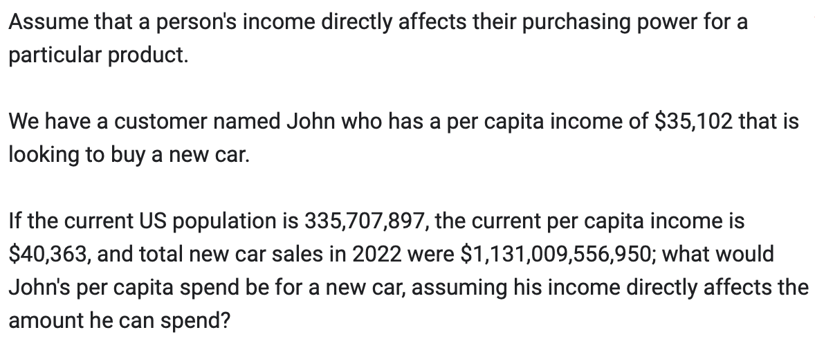 Assume that a person's income directly affects their purchasing power for a
particular product.
We have a customer named John who has a per capita income of $35,102 that is
looking to buy a new car.
If the current US population is 335,707,897, the current per capita income is
$40,363, and total new car sales in 2022 were $1,131,009,556,950; what would
John's per capita spend be for a new car, assuming his income directly affects the
amount he can spend?