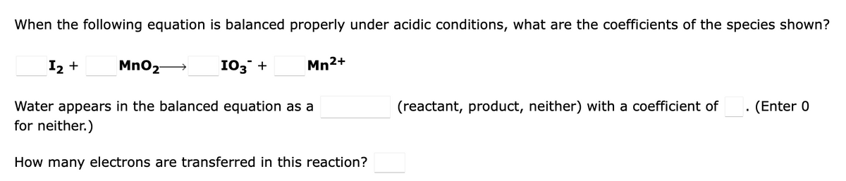 When the following equation is balanced properly under acidic conditions, what are the coefficients of the species shown?
MnO2- →
Water appears in the balanced equation as a
for neither.)
I₂ +
103 +
Mn²+
How many electrons are transferred in this reaction?
(reactant, product, neither) with a coefficient of
(Enter 0