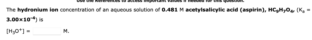 the References to access importan values it needed for this questi
The hydronium ion concentration of an aqueous solution of 0.481 M acetylsalicylic acid (aspirin), HC,H7O4, (K₂ =
3.00×10-4) is
[H3O+] =
M.