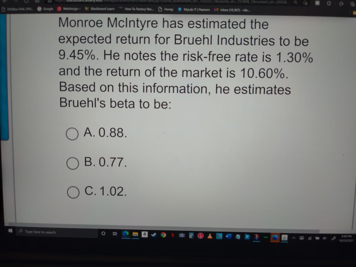 2523 18course id_157898 1&content id- 60538
D DOsBo SVN CPU
Google
WebAssign-
Blackboard Learn
How To Factory Res. D Honey P Mylab IT | Pearson M Inbox (10,367) - rde.
Monroe Mclntyre has estimated the
expected return for Bruehl Industries to be
9.45%. He notes the risk-free rate is 1.30%
and the return of the market is 10.60%.
Based on this information, he estimates
Bruehl's beta to be:
O A. 0.88.
O B. 0.77.
O C. 1.02.
O Type here to search
$49 PM
10/25/2021
