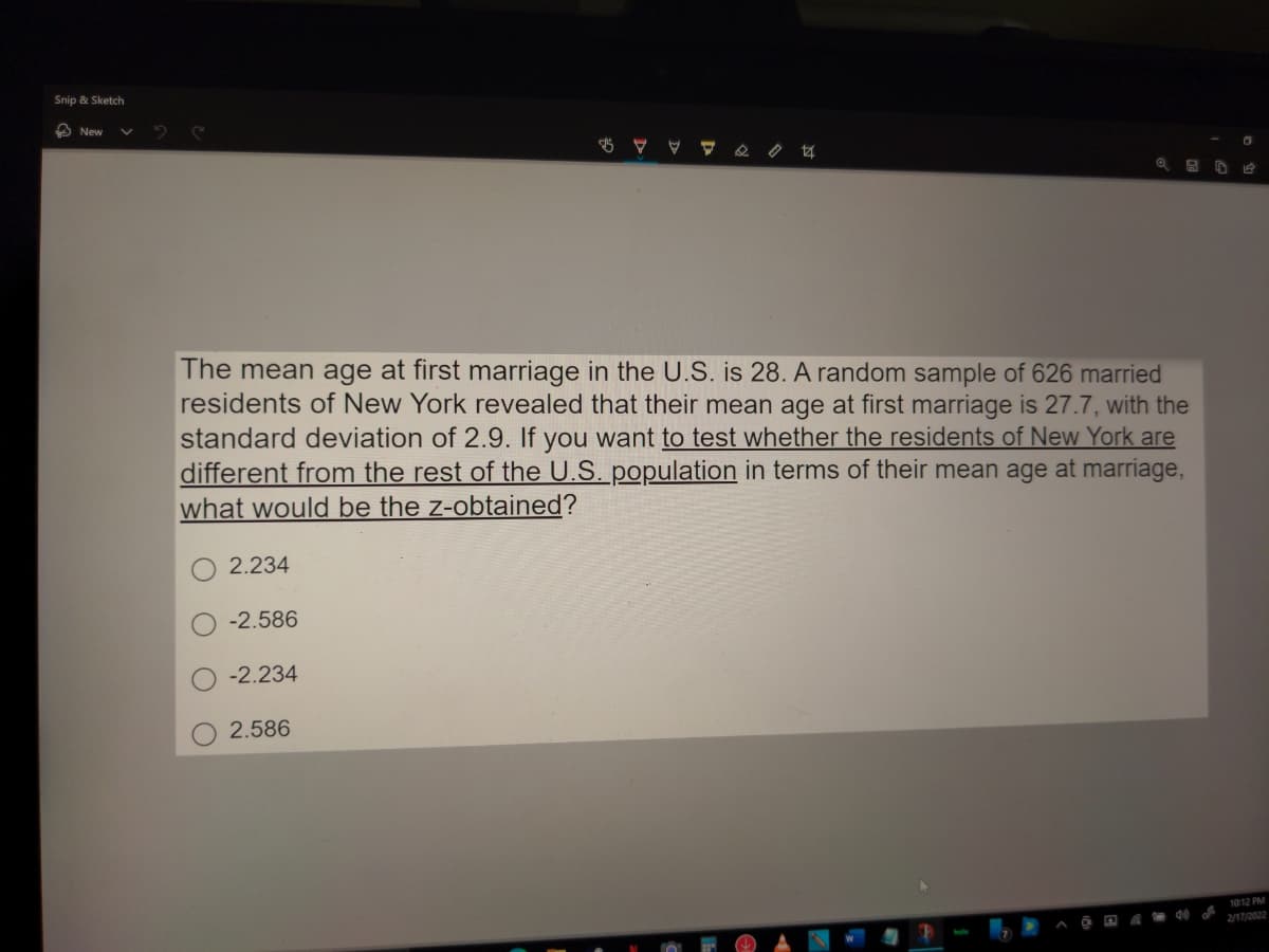 Snip & Sketch
A New
The mean age at first marriage in the U.S. is 28. A random sample of 626 married
residents of New York revealed that their mean age at first marriage is 27.7, with the
standard deviation of 2.9. If you want to test whether the residents of New York are
different from the rest of the U.S. population in terms of their mean age at marriage,
what would be the z-obtained?
2.234
-2.586
-2.234
2.586
1012 PM
2/17/2022
