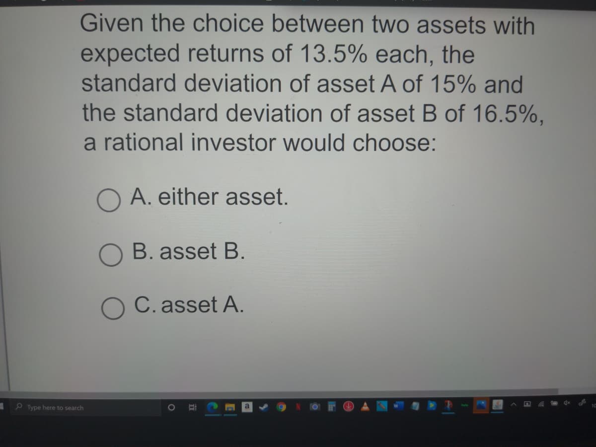 Given the choice between two assets with
expected returns of 13.5% each, the
standard deviation of asset A of 15% and
the standard deviation of asset B of 16.5%,
a rational investor would choose:
O A. either asset.
B. asset B.
C. asset A.
P Type here to search
