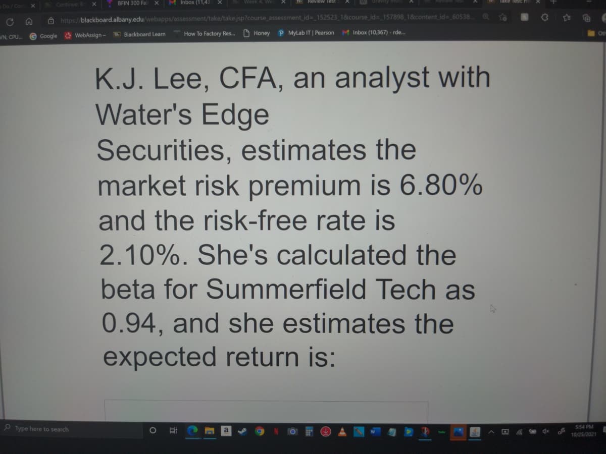 Continue:
BFIN 300 Fal X
M Inbox (11,43 X
Week 4, We
Do/Con
A https://blackboard.albany.edu/webapps/assessment/take/take.jsp?course_assessment id=_152523 1&course_id= 157898 1&content id= 60538.
To
How To Factory Res..
O Honey
P MyLab IT | Pearson M Inbox (10,367) - rde.
Ot
WN. CPU.
Google WebAssign - Blackboard Learn
K.J. Lee, CFA, an analyst with
Water's Edge
Securities, estimates the
market risk premium is 6.80%
and the risk-free rate is
2.10%. She's calculated the
beta for Summerfield Tech as
0.94, and she estimates the
expected return is:
O Type here to search
5:54 PM
10/25/2021
