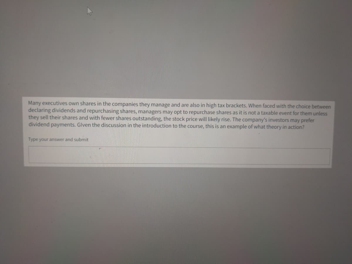 Many executives own shares in the companies they manage and are also in high tax brackets. When faced with the choice between
declaring dividends and repurchasing shares, managers may opt to repurchase shares as it is not a taxable event for them unless
they sell their shares and with fewer shares outstanding, the stock price will likely rise. The company's investors may prefer
dividend payments. Glven the discussion in the introduction to the course, this is an example of what theory in action?
Type your answer and submit
