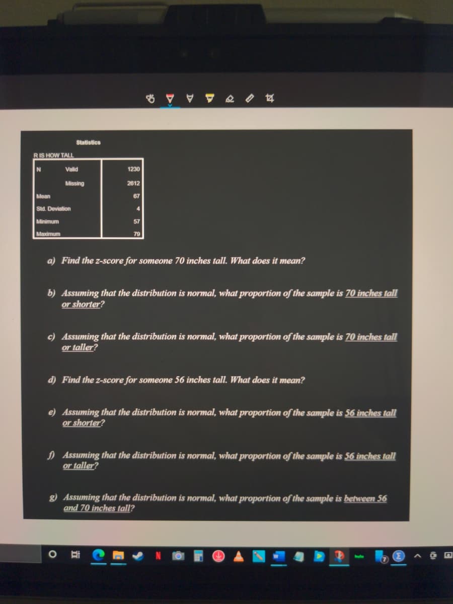 Statistics
RIS HOW TALL
Valid
1230
Missing
2612
Mean
67
Std. Deviation
4
Minimum
57
Maximum
79
a) Find the z-score for someone 70 inches tall. What does it mean?
b) Assuming that the distribution is normal, what proportion of the sample is 70 inches tall
or shorter?
c) Assuming that the distribution is normal, what proportion of the sample is 70 inches tall
or taller?
d) Find the z-score for someone 56 inches tall. What does it mean?
e) Assuming that the distribution is normal, what proportion of the sample is 56 inches tall
or shorter?
) Assuming that the distribution is normal, what proportion of the sample is 56 inches tall
or taller?
g) Assuming that the distribution is normal, what proportion of the sample is between 56
and 70 inches tall?
