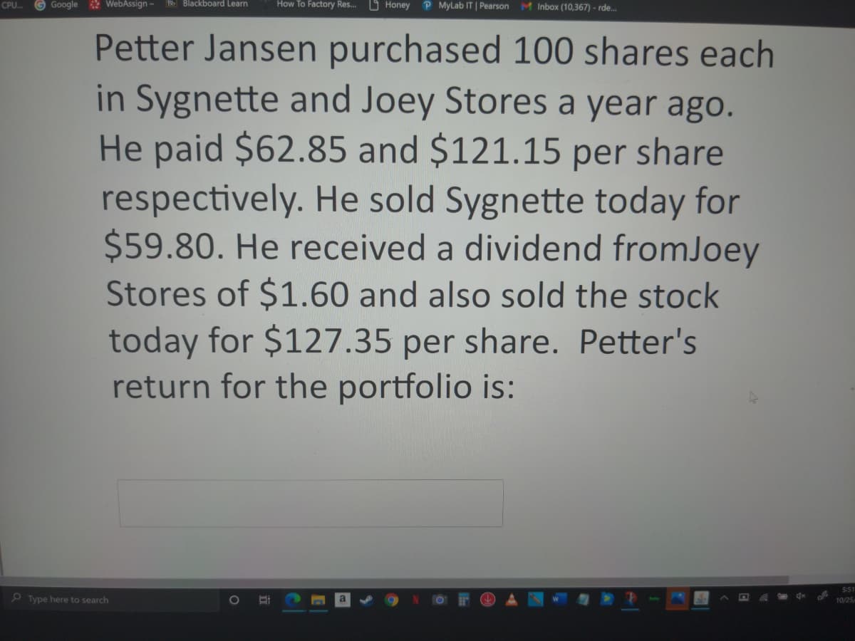 Google WebAssign - Bo Blackboard Learn
How To Factory Res.. O Honey
P MyLab IT | Pearson
CPU.
MInbox (10,367) - rde.
Petter Jansen purchased 100 shares each
in Sygnette and Joey Stores a year ago.
He paid $62.85 and $121.15 per share
respectively. He sold Sygnette today for
$59.80. He received a dividend fromJoey
Stores of $1.60 and also sold the stock
today for $127.35 per share. Petter's
return for the portfolio is:
5:51
O Type here to search
10/25
