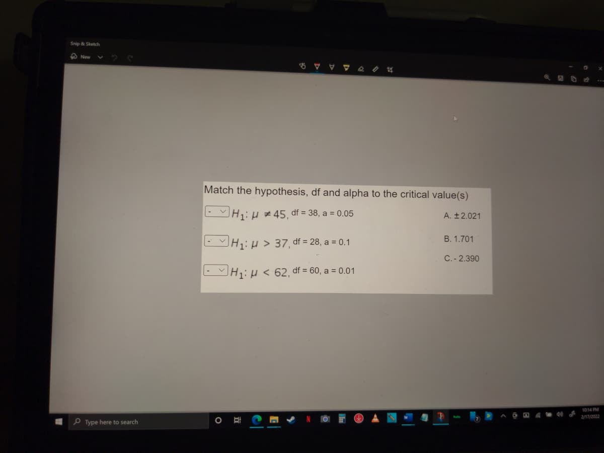 Snip & Sketch
O New
Match the hypothesis, df and alpha to the critical value(s)
EH:H# 45, df = 38, a = 0.05
A. ±2.021
B. 1.701
- H1:H > 37, df = 28, a = 0.1
C. - 2.390
- H1:H < 62, df = 60, a = 0.01
10:14 PM
2/17/2022
P Type here to search
