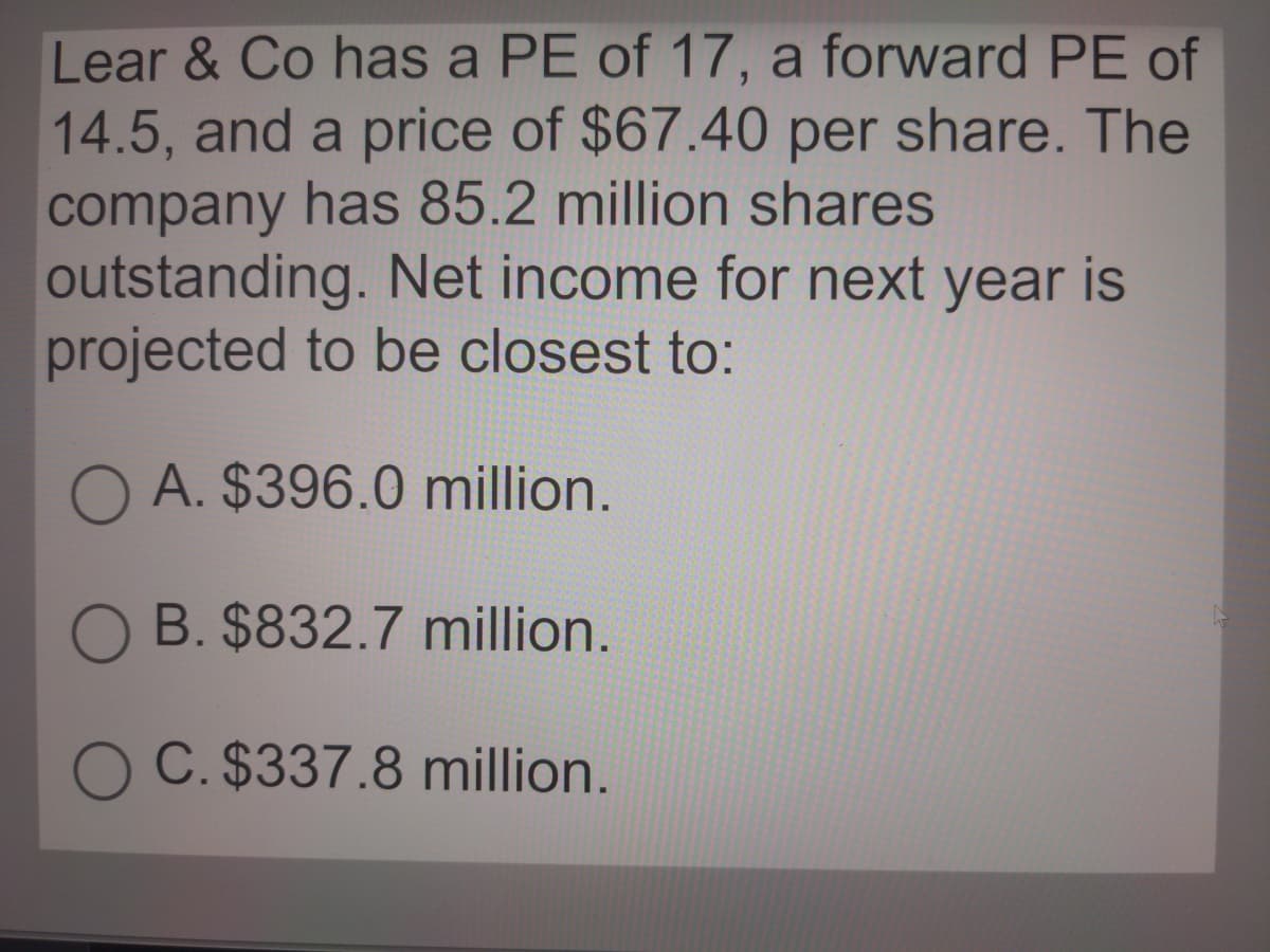 Lear & Co has a PE of 17, a forward PE of
14.5, and a price of $67.40 per share. The
company has 85.2 million shares
outstanding. Net income for next year is
projected to be closest to:
O A. $396.0 million.
O B. $832.7 million.
O C. $337.8 million.
