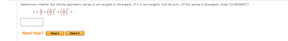 Determine whether the infinite geometric series is convergent or divergent. If it is convergent, find its sum. (If the series is divergent, enter DIVERGENT.)
Need Help?
Read It
Watch It
