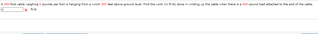 A 300-foot cable weighing 6 pounds per foot is hanging from a vwinch 300 feet above ground level. Find the work (in ft-lb) done in winding up the cable when there is a 400-pound load attached to the end of the cable.
5
x ft-lb
