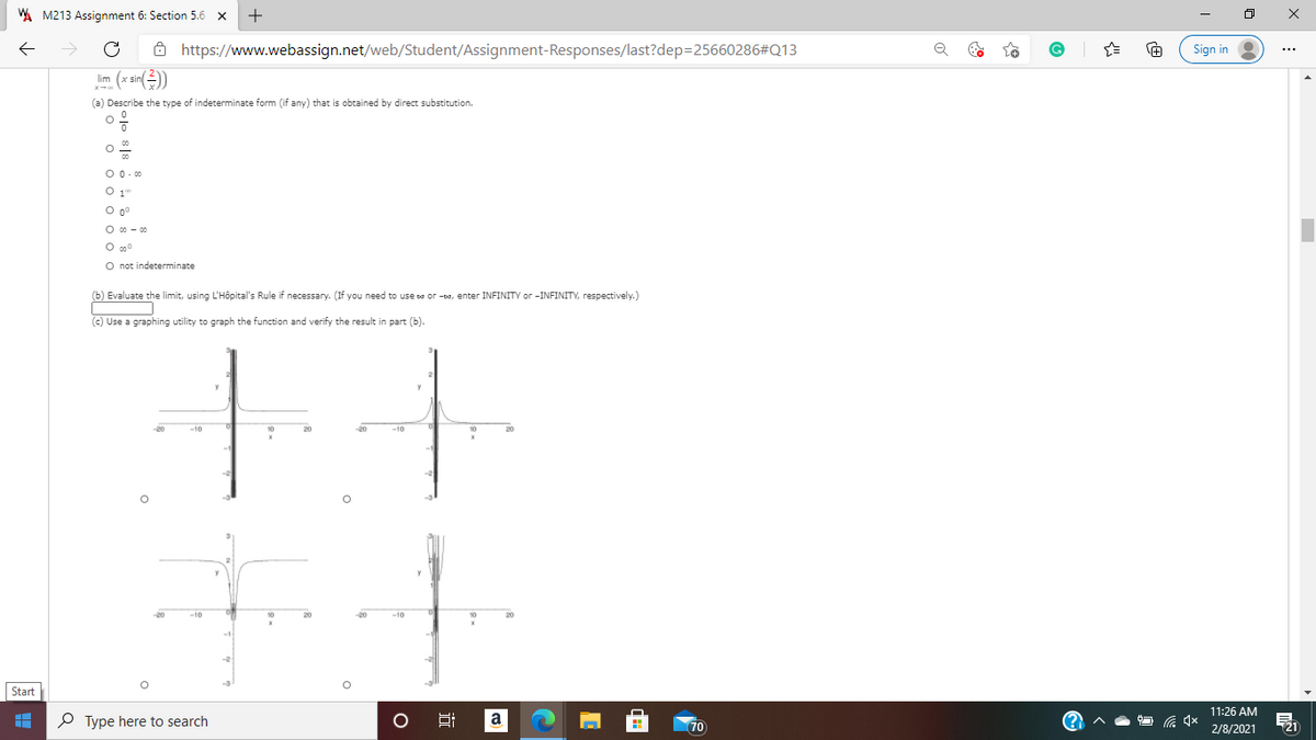 A M213 Assignment 6: Section 5.6
+
Ô https://www.webassign.net/web/Student/Assignment-Responses/last?dep=25660286#Q13
Sign in
im (x sin()
(a) Describe the type of indeterminate form (if any) that is obtained by direct substitution.
0 0.0
O 00 - 00
O not indeterminate
(b) Evaluate the limit, using L'Hôpital's Rule if necessary. (If you need to use se or -oa, enter INFINITY or -INFINITY, respectively.)
(c) Use a graphing utility to graph the function and verify the result in part (b).
20
Start
11:26 AM
P Type here to search
a
70
(?)
2/8/2021
