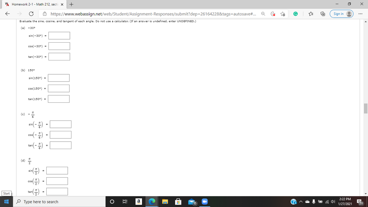 W Homework 2-1 - Math 212, secti x
ô https://www.webassign.net/web/Student/Assignment-Responses/submit?dep=26164228&tags=autosave#..
Sign in
Evaluate the sine, cosine, and tangent of each angle. Do not use a calculator. (If an answer is undefined, enter UNDEFINED.)
(a) -30°
sin(-30°) =
cos(-30°) =
tan(-30°) =
(b) 150°
sin(150°) =
cos(150°) =
tan(150°) =
(6) -
sn(- ) -|
tan(-)
(3) 플
ce) -
Start
2:22 PM
P Type here to search
a
15
1/27/2021
20
