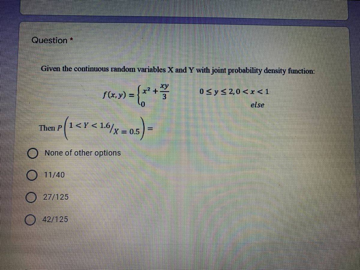 Question *
Given the continuous random variables X and Y with joint probability density function:
xy
f(x, y) =
0 <y<2,0 < r<1
else
(1<r<16/x=0.5)3=
Then P
X 0.5
None of other options
O 11/40
27/125
42/125
