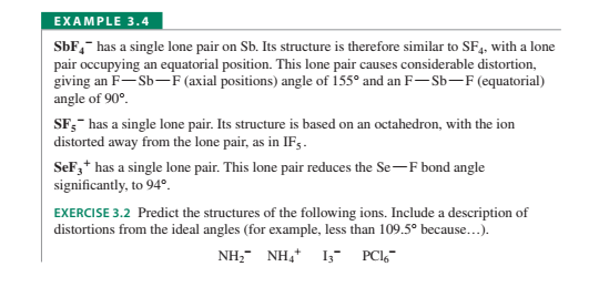 EXAMPLE 3.4
SbF,- has a single lone pair on Sb. Its structure is therefore similar to SF,, with a lone
pair occupying an equatorial position. This lone pair causes considerable distortion,
giving an F-Sb-F (axial positions) angle of 155° and an F– Sb-F (equatorial)
angle of 90°.
SF;- has a single lone pair. Its structure is based on an octahedron, with the ion
distorted away from the lone pair, as in IF .
SeF,* has a single lone pair. This lone pair reduces the Se-F bond angle
significantly, to 94º.
EXERCISE 3.2 Predict the structures of the following ions. Include a description of
distortions from the ideal angles (for example, less than 109.5° because...).
NH, NH, I; PCl-
