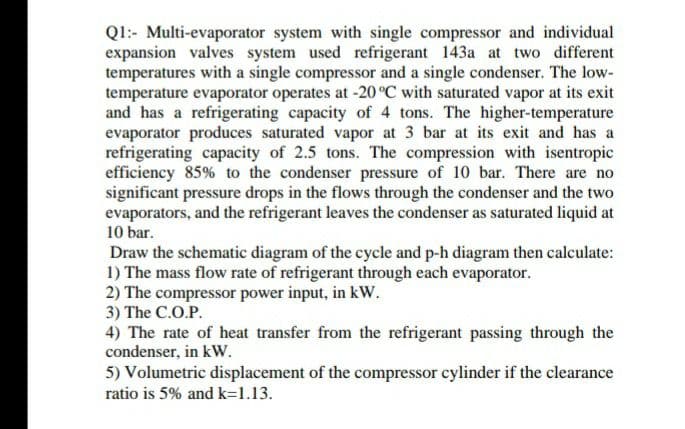 Q1:- Multi-evaporator system with single compressor and individual
expansion valves system used refrigerant 143a at two different
temperatures with a single compressor and a single condenser. The low-
temperature evaporator operates at -20°C with saturated vapor at its exit
and has a refrigerating capacity of 4 tons. The higher-temperature
evaporator produces saturated vapor at 3 bar at its exit and has a
refrigerating capacity of 2.5 tons. The compression with isentropic
efficiency 85% to the condenser pressure of 10 bar. There are no
significant pressure drops in the flows through the condenser and the two
evaporators, and the refrigerant leaves the condenser as saturated liquid at
10 bar.
Draw the schematic diagram of the cycle and p-h diagram then calculate:
1) The mass flow rate of refrigerant through each evaporator.
2) The compressor power input, in kW.
3) The C.O.P.
4) The rate of heat transfer from the refrigerant passing through the
condenser, in kW.
5) Volumetric displacement of the compressor cylinder if the clearance
ratio is 5% and k=1.13.
