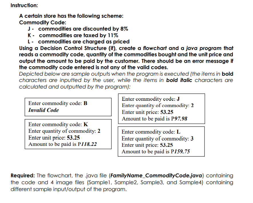 Instruction:
A certain store has the following scheme:
Commodity Code:
J- commodities are discounted by 8%
K- commodities are taxed by 11%
L- commodities are charged as priced
Using a Decision Control Structure (if), create a flowchart and a java program that
reads a commodity code, quantity of the commodities bought and the unit price and
output the amount to be paid by the customer. There should be an error message if
the commodity code entered is not any of the valid codes.
Depicted below are sample outputs when the program is executed (the items in bold
characters are inputted by the user, while the items in bold italic characters are
calculated and outputted by the program):
Enter commodity code: J
Enter quantity of commodity: 2
Enter unit price: 53.25
Amount to be paid is P97.98
Enter commodity code: B
Invalid Code
Enter commodity code: K
Enter quantity of commodity: 2
Enter unit price: 53.25
Amount to be paid is P118.22
Enter commodity code: L
Enter quantity of commodity: 3
Enter unit price: 53.25
Amount to be paid is P159.75
Required: The flowchart, the java file (FamilyName_CommodityCode.java) containing
the code and 4 image files (Sample1, Sample2, Sample3, and Sample4) containing
different sample input/output of the program.
