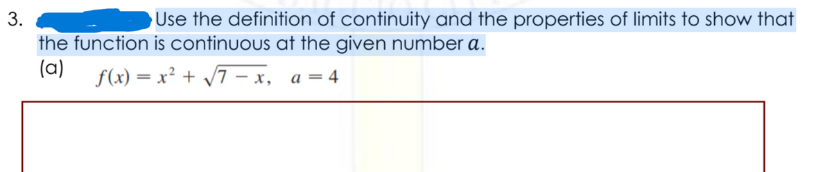 3.
Use the definition of continuity and the properties of limits to show that
the function is continuous at the given number a.
(a)
f(x) = x² + /7 – x, a=4
