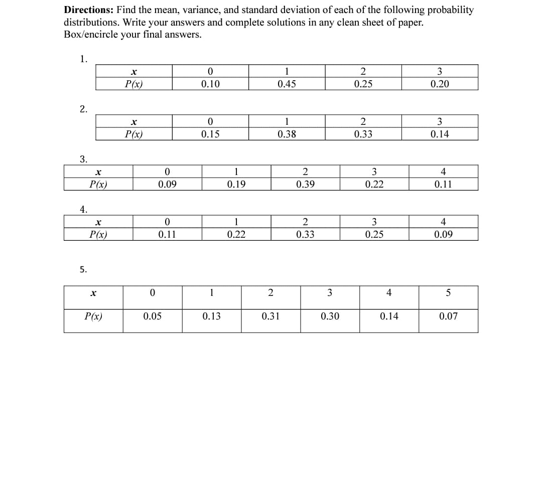 Directions: Find the mean, variance, and standard deviation of each of the following probability
distributions. Write your answers and complete solutions in any clean sheet of paper.
Box/encircle your final answers.
1.
1
2
3
P(x)
0.10
0.45
0.25
0.20
2.
1
3
P(x)
0.15
0.38
0.33
0.14
3.
1
3
4
P(x)
0.09
0.19
0.39
0.22
0.11
4.
1
2
3
4
P(x)
0.11
0.22
0.33
0.25
0.09
5.
1
2
3
4
5
P(x)
0.05
0.13
0.31
0.30
0.14
0.07
