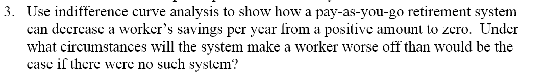 3. Use indifference curve analysis to show how a pay-as-you-go retirement system
can decrease a worker's savings per year from a positive amount to zero. Under
what circumstances will the system make a worker worse off than would be the
case if there were no such system?