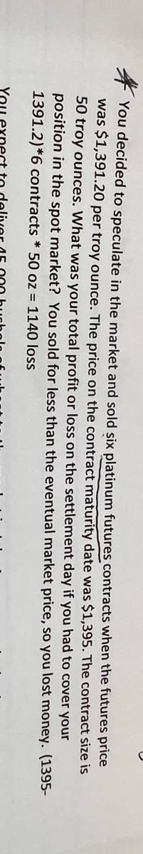 size is
You decided to speculate in the market and sold six platinum futures contracts when the futures price
was $1,391.20 per troy ounce. The price on the contract maturity date was $1,395. The
50 troy ounces. What was your total profit or loss on the settlement day
position in the spot market? You sold for less than the eventual market
1391.2)*6 contracts * 50 oz = 1140 loss
contract
had to cover
if you
your
so you lost money.
price,
(1395-
