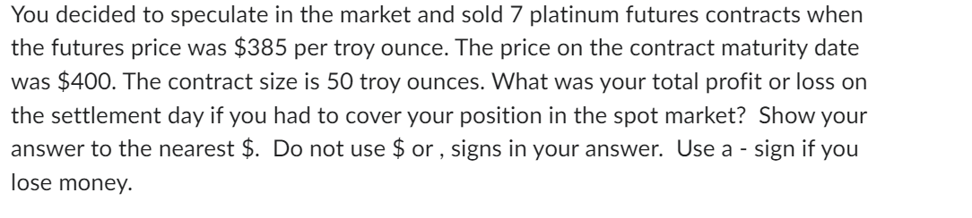 You decided to speculate in the market and sold 7 platinum futures contracts when
the futures price was $385 per troy ounce. The price on the contract maturity date
was $400. The contract size is 50 troy ounces. What was your total profit or loss on
the settlement day if you had to cover your position in the spot market? Show your
answer to the nearest $. Do not use $or, signs in your answer. Use a - sign if you
lose money.