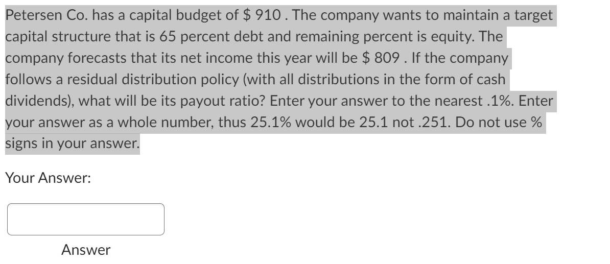 Petersen Co. has a capital budget of $ 910 . The company wants to maintain a target
capital structure that is 65 percent debt and remaining percent is equity. The
company forecasts that its net income this year will be $ 809 . If the company
follows a residual distribution policy (with all distributions in the form of cash
dividends), what will be its payout ratio? Enter your answer to the nearest .1%. Enter
your answer as a whole number, thus 25.1% would be 25.1 not .251. Do not use %
signs in your answer.
Your Answer:
Answer