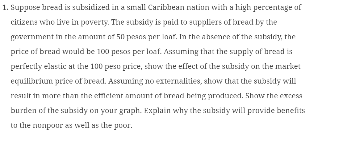 1. Suppose bread is subsidized in a small Caribbean nation with a high percentage of
citizens who live in poverty. The subsidy is paid to suppliers of bread by the
government in the amount of 50 pesos per loaf. In the absence of the subsidy, the
price of bread would be 100 pesos per loaf. Assuming that the supply of bread is
perfectly elastic at the 100 peso price, show the effect of the subsidy on the market
equilibrium price of bread. Assuming no externalities, show that the subsidy will
result in more than the efficient amount of bread being produced. Show the excess
burden of the subsidy on your graph. Explain why the subsidy will provide benefits
to the nonpoor as well as the poor.