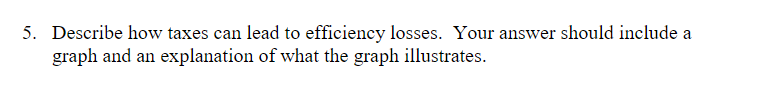 5. Describe how taxes can lead to efficiency losses. Your answer should include a
graph and an explanation of what the graph illustrates.