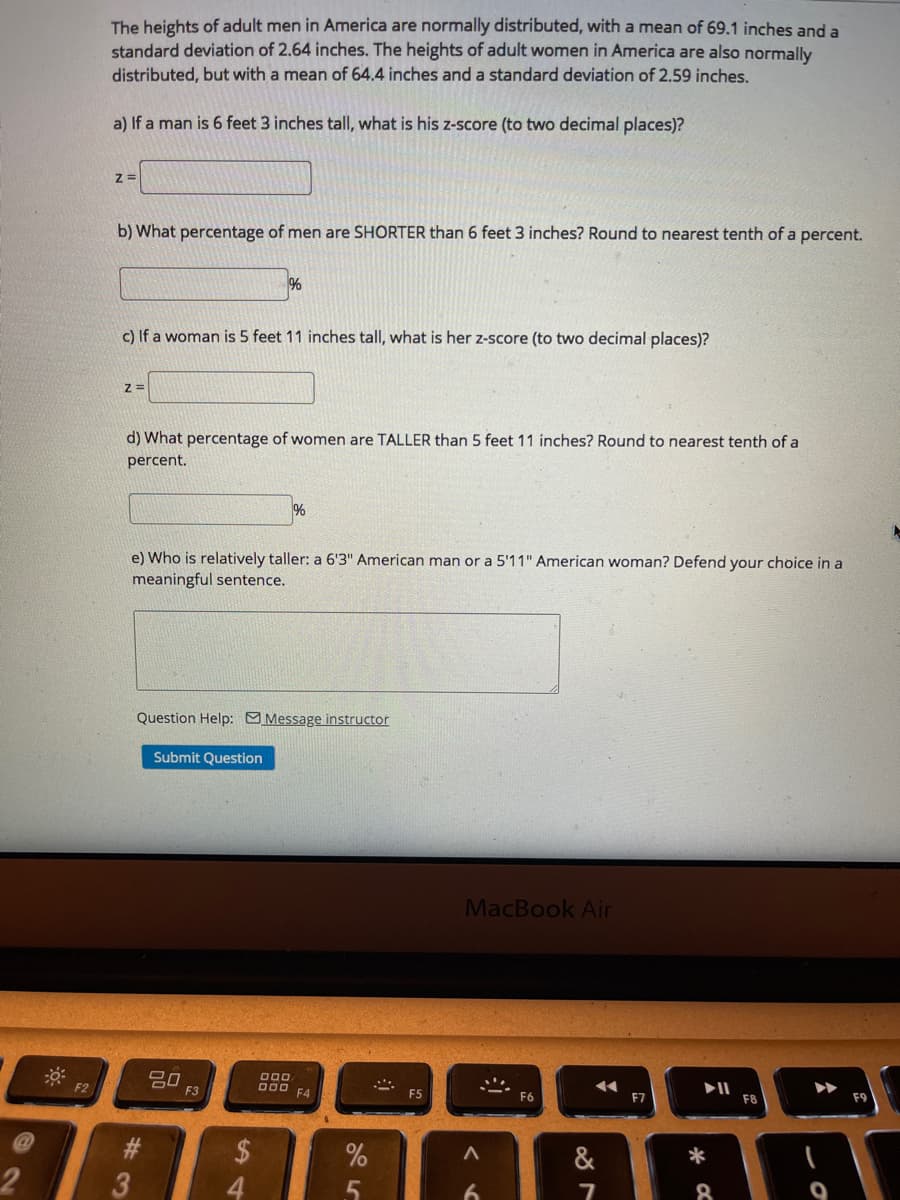 The heights of adult men in America are normally distributed, with a mean of 69.1 inches and a
standard deviation of 2.64 inches. The heights of adult women in America are also normally
distributed, but with a mean of 64.4 inches and a standard deviation of 2.59 inches.
a) If a man is 6 feet 3 inches tall, what is his z-score (to two decimal places)?
z =
b) What percentage of men are SHORTER than 6 feet 3 inches? Round to nearest tenth of a percent.
%
c) If a woman is 5 feet 11 inches tall, what is her z-score (to two decimal places)?
d) What percentage of women are TALLER than 5 feet 11 inches? Round to nearest tenth of a
percent.
%
e) Who is relatively taller: a 6'3" American man or a 5'11" American woman? Defend your choice in a
meaningful sentence.
Question Help: Message instructor
Submit Question
MacBook Air
000
F2
Do0 F4
F3
F5
F6
F7
F8
F9
$
4.
&
*
3
6.
8
