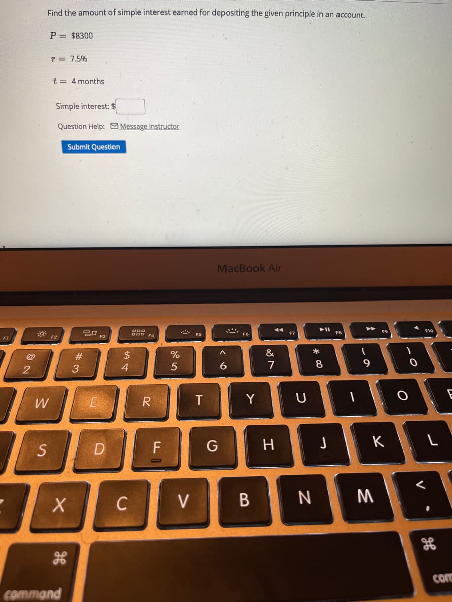 Find the amount of simple interest earned for depositing the given principle in an account.
P = $8300
r = 7.5%
t = 4 months
Simple interest: $
Question Help: Message instructor
Submit Question
MacBook Air
F10
吕口
F3
F7
F8
F4
F5
F6
F1
F2
%
&
*
$4
4
@
23
7
9
W
R
Y
S
D
F
G
H
K
C
V
N M
con
command
V
* CO
B
くo
