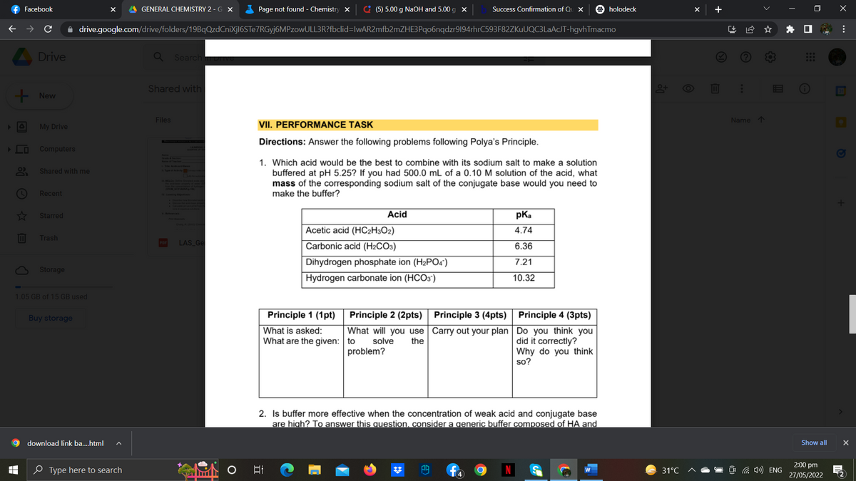 f Facebook
+ @ ☎ - B
X A GENERAL CHEMISTRY 2 - GX
Page not found - Chemistry X
(5) 5.00 g NaOH and 5.00 g x
Success Confirmation of Qu X
holodeck
drive.google.com/drive/folders/19BqQzdCniXjI6STe7RGyj6MPzowULL3R?fbclid=IwAR2mfb2mZHE3Pqo6nqdzr9194rhrC593F82ZKuUQC3LaAcJT-hgvhTmacmo
Drive
Search an Drive
Shared with
0+
Files
VII. PERFORMANCE TASK
Directions: Answer the following problems following Polya's Principle.
DUNNINGE
1. Which acid would be the best to combine with its sodium salt to make a solution
buffered at pH 5.25? If you had 500.0 mL of a 0.10 M solution of the acid, what
mass of the corresponding sodium salt of the conjugate base would you need to
make the buffer?
Acid
pKa
4.74
Acetic acid (HC2H3O2)
LAS_Ge
Carbonic acid (H2CO3)
6.36
7.21
Dihydrogen phosphate ion (H₂PO4)
Hydrogen carbonate ion (HCO3)
10.32
Principle 1 (1pt)
What is asked:
What are the given:
Principle 2 (2pts)
What will you use
to solve the
problem?
Principle 3 (4pts)
Carry out your plan
Principle 4 (3pts)
Do you think you
did it correctly?
Why do you think
so?
2. Is buffer more effective when the concentration of weak acid and conjugate base
are high? To answer this question, consider a generic buffer composed of HA and
발
PR
O
+ New
My Drive
Computers
Shared with me
Recent
Starred
Trash
Storage
1.05 GB of 15 GB used
Buy storage
download link ba....html A
Type here to search
(
▬
LI
31°C
+
↓
Name ↑
(4) ENG
I
Show all
2:00 pm
27/05/2022
x
...
+
|
X