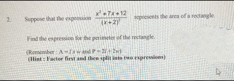 2.
Suppose that the expression
x² +7x+12
(x+2)²
represents the area of a rectangle.
Find the expression for the perimeter of the rectangle.
(Remember A = 1xw and P = 2/+2w)
(Hint: Factor first and then split into two expressions)