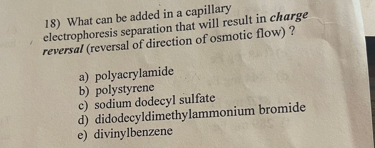 18) What can be added in a capillary
electrophoresis separation that will result in charge
reversal (reversal of direction of osmotic flow) ?
a) polyacrylamide
b) polystyrene
c) sodium dodecyl sulfate
d) didodecyldimethylammonium bromide
e) divinylbenzene