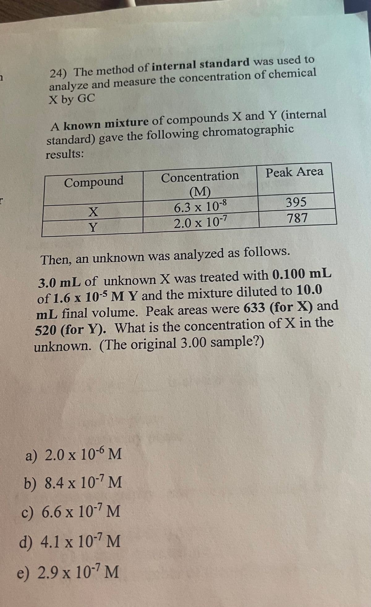 1
24) The method of internal standard was used to
analyze and measure the concentration of chemical
X by GC
A known mixture of compounds X and Y (internal
standard) gave the following chromatographic
results:
Compound
X
Y
Concentration
(M)
6.3 x 10-8
2.0 x 10-7
a) 2.0 x 10-6 M
b) 8.4 x 10-7 M
c) 6.6 x 10-7 M
d) 4.1 x 10-7 M
e) 2.9 x 10-7 M
Peak Area
395
787
Then, an unknown was analyzed as follows.
3.0 mL of unknown X was treated with 0.100 mL
of 1.6 x 10-5 M Y and the mixture diluted to 10.0
mL final volume. Peak areas were 633 (for X) and
520 (for Y). What is the concentration of X in the
unknown. (The original 3.00 sample?)