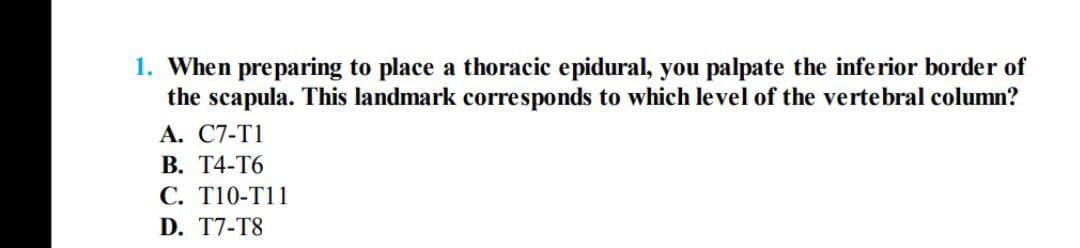 1. When preparing to place a thoracic epidural, you palpate the inferior border of
the scapula. This landmark corresponds to which level of the vertebral column?
А. С7-T1
В. Т4-Т6
C. T10-T11
D. T7-T8
