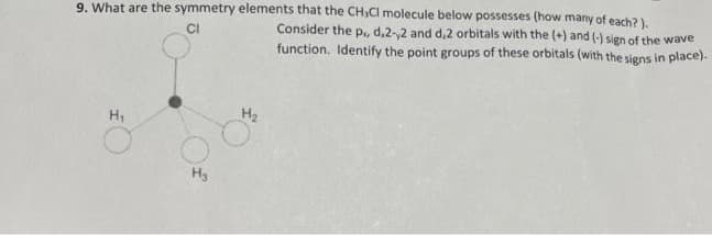 9. What are the symmetry elements that the CH₂Cl molecule below possesses (how many of each?).
Consider the p,, d,2-,2 and d,2 orbitals with the (+) and (-) sign of the wave
function. Identify the point groups of these orbitals (with the signs in place).
CI
H₂
H3
H₂