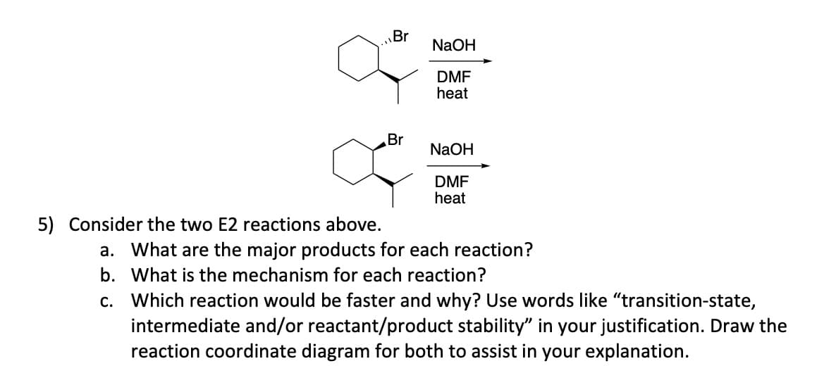 5) Consider the two E2 reactions above.
Br
Br
NaOH
DMF
heat
NaOH
DMF
heat
a. What are the major products for each reaction?
b. What is the mechanism for each reaction?
c. Which reaction would be faster and why? Use words like "transition-state,
intermediate and/or reactant/product stability" in your justification. Draw the
reaction coordinate diagram for both to assist in your explanation.