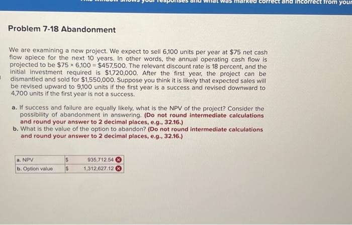 Problem 7-18 Abandonment
We are examining a new project. We expect to sell 6,100 units per year at $75 net cash
flow apiece for the next 10 years. In other words, the annual operating cash flow is
projected to be $75 x 6,100 $457,500. The relevant discount rate is 18 percent, and the
initial investment required is $1,720,000. After the first year, the project can be
dismantled and sold for $1,550,000. Suppose you think it is likely that expected sales will
be revised upward to 9,100 units if the first year is a success and revised downward to
4,700 units if the first year is not a success.
a. If success and failure are equally likely, what is the NPV of the project? Consider the
possibility of abandonment in answering. (Do not round intermediate calculations
and round your answer to 2 decimal places, e.g., 32.16.)
b. What is the value of the option to abandon? (Do not round intermediate calculations
and round your answer to 2 decimal places, e.g., 32.16.)
a. NPV
b. Option value
S
$ 1,312,627.12
935,712.54 X
and incorrect from your