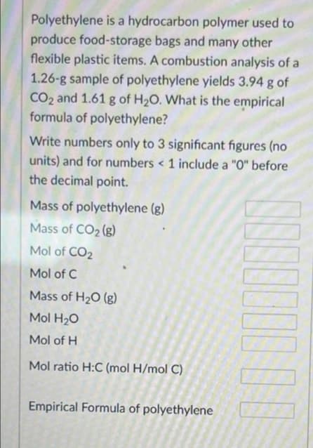 Polyethylene is a hydrocarbon polymer used to
produce food-storage bags and many other
flexible plastic items. A combustion analysis of a
1.26-g sample of polyethylene yields 3.94 g of
CO₂ and 1.61 g of H₂O. What is the empirical
formula of polyethylene?
Write numbers only to 3 significant figures (no
units) and for numbers < 1 include a "0" before
the decimal point.
Mass of polyethylene (g)
Mass of CO₂ (g)
Mol of CO₂
Mol of C
Mass of H₂O (g)
Mol H₂O
Mol of H
Mol ratio H:C (mol H/mol C)
Empirical Formula of polyethylene