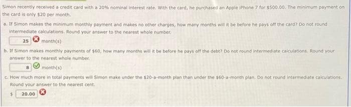 Simon recently received a credit card with a 20% nominal interest rate. With the card, he purchased an Apple iPhone 7 for $500.00. The minimum payment on
the card is only $20 per month.
a. If Simon makes the minimum monthly payment and makes no other charges, how many months will it be before he pays off the card? Do not round
intermediate calculations. Round your answer to the nearest whole number.
25
month(s)
b. If Simon makes monthly payments of $60, how many months will it be before he pays off the debt? Do not round intermediate calculations. Round your
answer to the nearest whole number.
month(s)
c. How much more in total payments will Simon make under the $20-a-month plan than under the $60-a-month plan. Do not round intermediate calculations.
Round your answer to the nearest cent.
$
20.00