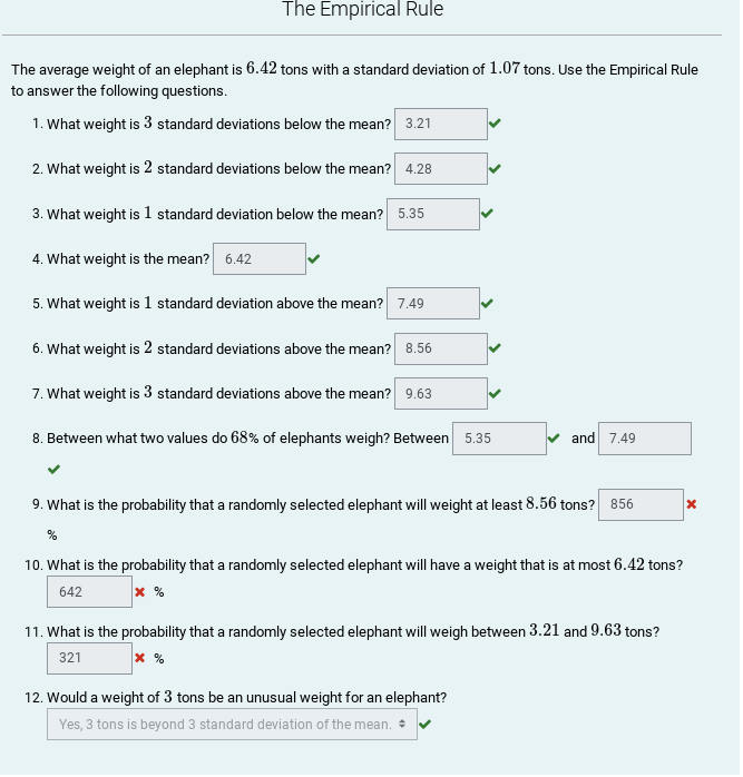 The Empirical Rule
The average weight of an elephant is 6.42 tons with a standard deviation of 1.07 tons. Use the Empirical Rule
to answer the following questions.
1. What weight is 3 standard deviations below the mean? 3.21
2. What weight is 2 standard deviations below the mean? 4.28
3. What weight is 1 standard deviation below the mean? 5.35
4. What weight is the mean? 6.42
5. What weight is 1 standard deviation above the mean? 7.49
6. What weight is 2 standard deviations above the mean? 8.56
7. What weight is 3 standard deviations above the mean? 9.63
8. Between what two values do 68% of elephants weigh? Between 5.35
and 7.49
9. What is the probability that a randomly selected elephant will weight at least 8.56 tons? 856
10. What is the probability that a randomly selected elephant will have a weight that is at most 6.42 tons?
642
x %
11. What is the probability that a randomly selected elephant will weigh between 3.21 and 9.63 tons?
321
12. Would a weight of 3 tons be an unusual weight for an elephant?
Yes, 3 tons is beyond 3 standard deviation of the mean. • V
