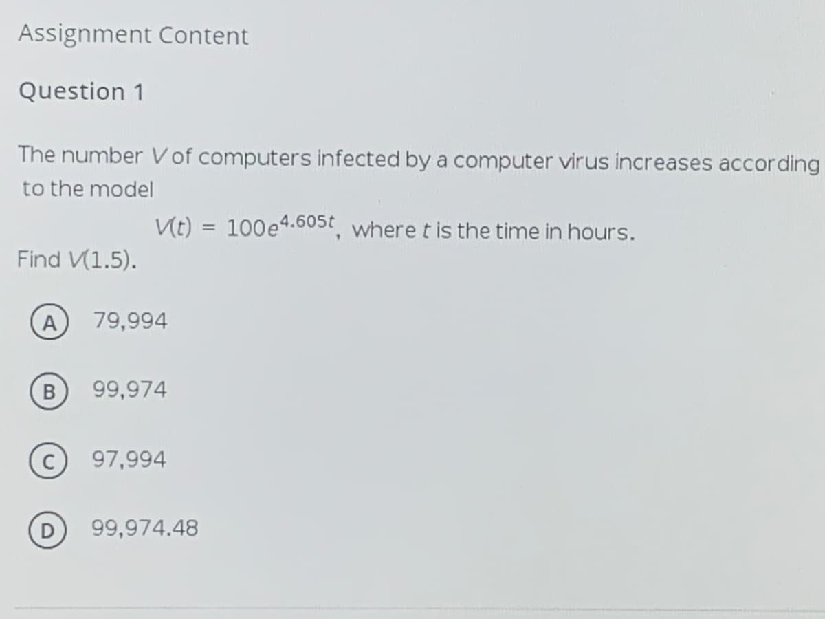 Assignment Content
Question 1
The number Vof computers infected by a computer virus increases according
to the model
Vt) = 100e4.605t where t is the time in hours.
Find V(1.5).
A
79,994
B
99,974
97,994
99,974.48
