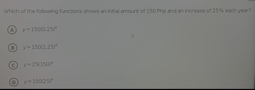 Which of the following functions shows an initial amount of 150 Php and an increase of 25% each year?
A
y= 150(0.25)*
y = 150(1.25)*
y= 25(150)*
y= 150(25)*
