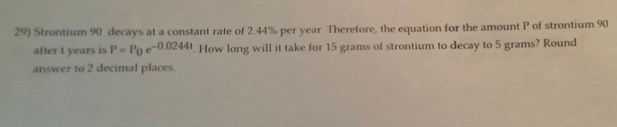 29) Strontium 90 decays at a constant rate of 2.44% per year. Therefore, the equation for the amount P of strontium 90
after t years is P = Po e-0.0244t. How long will it take for 15 grams of strontium to decay to 5 grams? Round
answer to 2 decimal places.