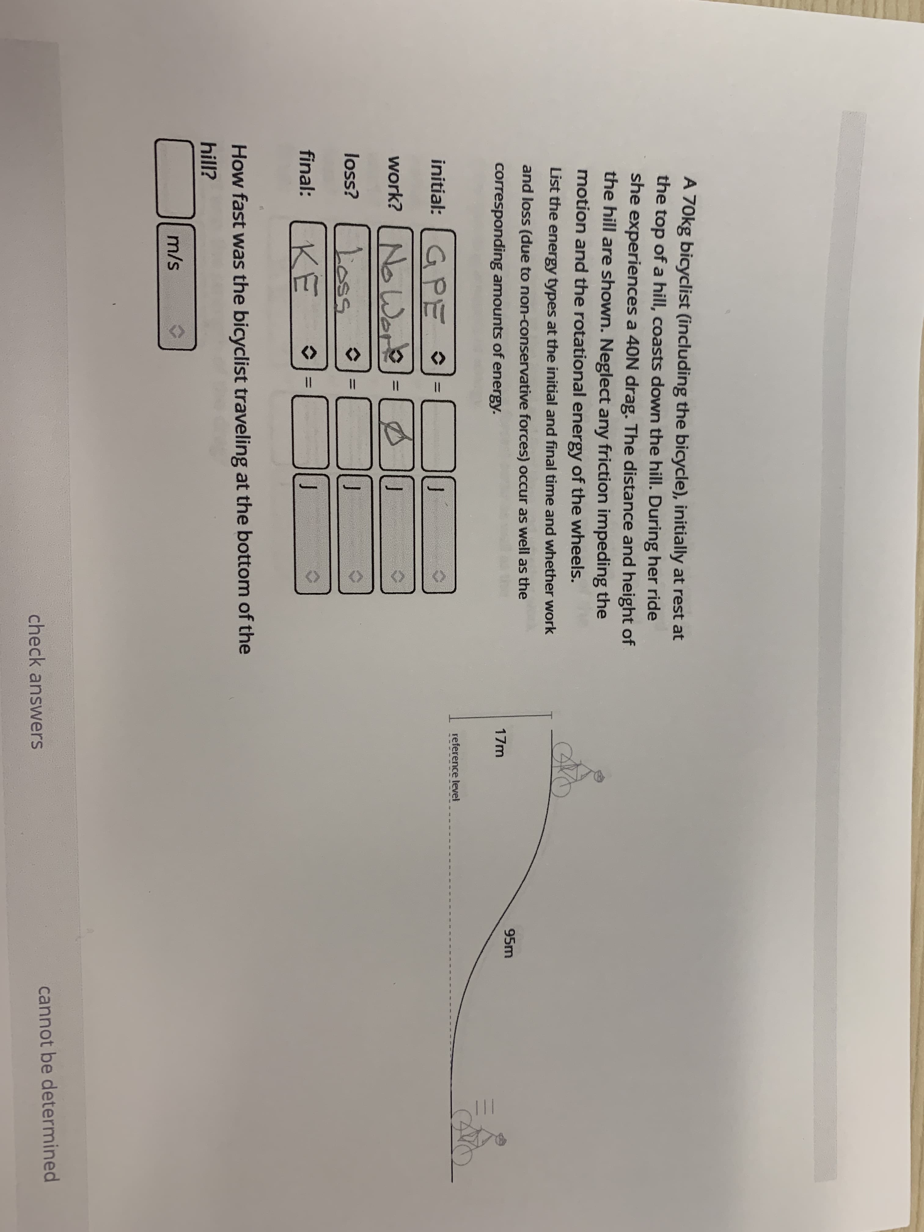 A 70kg bicyclist (including the bicycle), initially at rest at
the top of a hill, coasts down the hill. During her ride
she experiences a 40N drag. The distance and height of
the hill are shown. Neglect any friction impeding the
motion and the rotational energy of the wheels.
List the energy types at the initial and final time and whether work
and loss (due to non-conservative forces) occur as well as the
95m
corresponding amounts of energy.
17m
reference level
initial: G PE °
%3D
work?
No Wore=
Loss
final: KE
loss?
How fast was the bicyclist traveling at the bottom of the
hill?
m/s
cannot be determined
check answers
