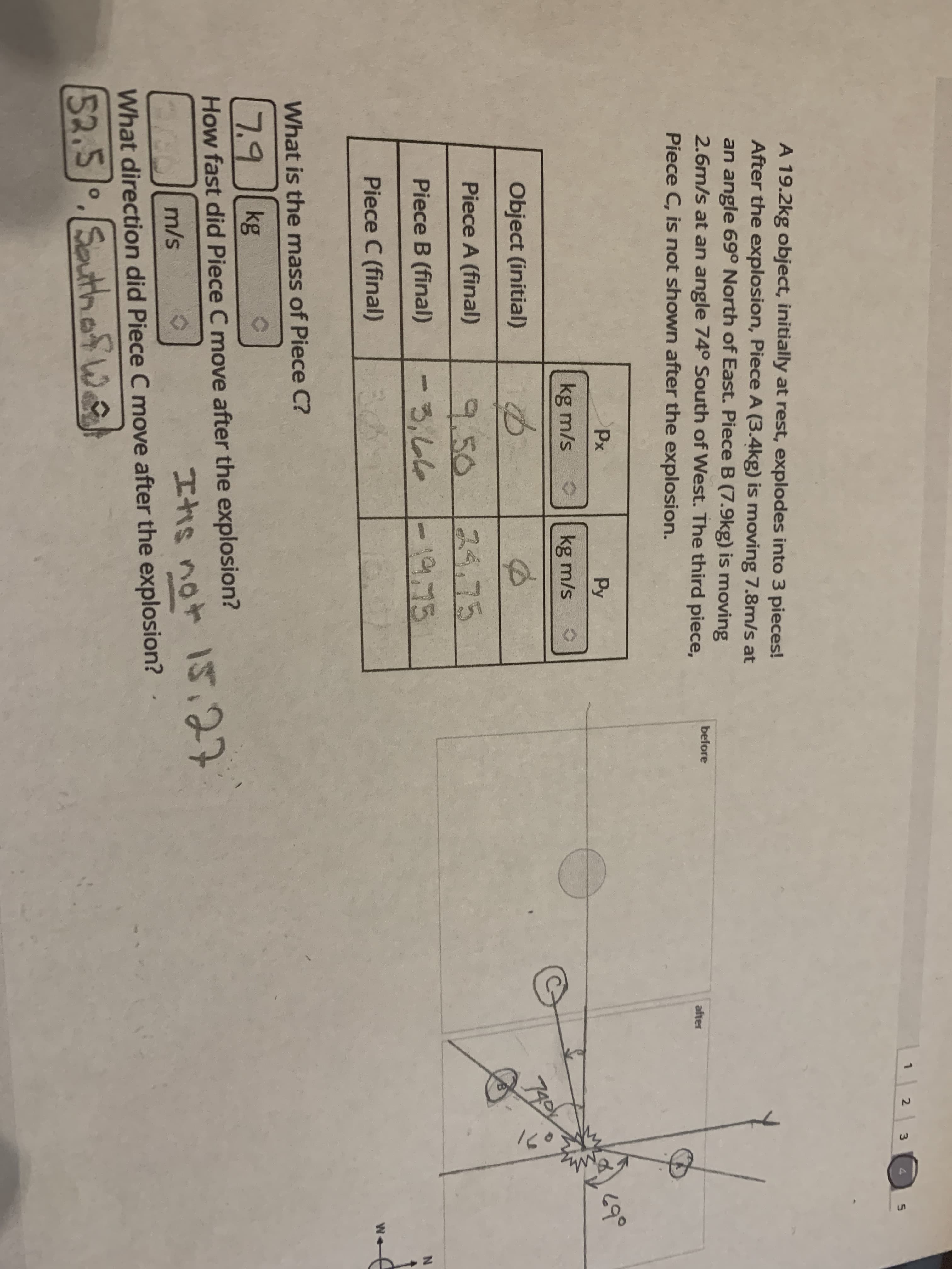 1
2
3.
4
A 19.2kg object, initially at rest, explodes into 3 pieces!
After the explosion, Piece A (3.4kg) is moving 7.8m/s at
an angle 69° North of East. Piece B (7.9kg) is moving
2.6m/s at an angle 74° South of West. The third piece,
Piece C, is not shown after the explosion.
before
after
Px
Py
kg m/s o
kg m/s
Object (initial)
799
Piece A (final)
スタッ75
9.50
るっしム
Piece B (final)
Piece C (final)
W-
What is the mass of Piece C?
7.9 kg
How fast did Piece C move after the explosion?
エhs not IS27
15.27
m/s
What direction did Piece C move after the explosion?
52.5.SouthafW
