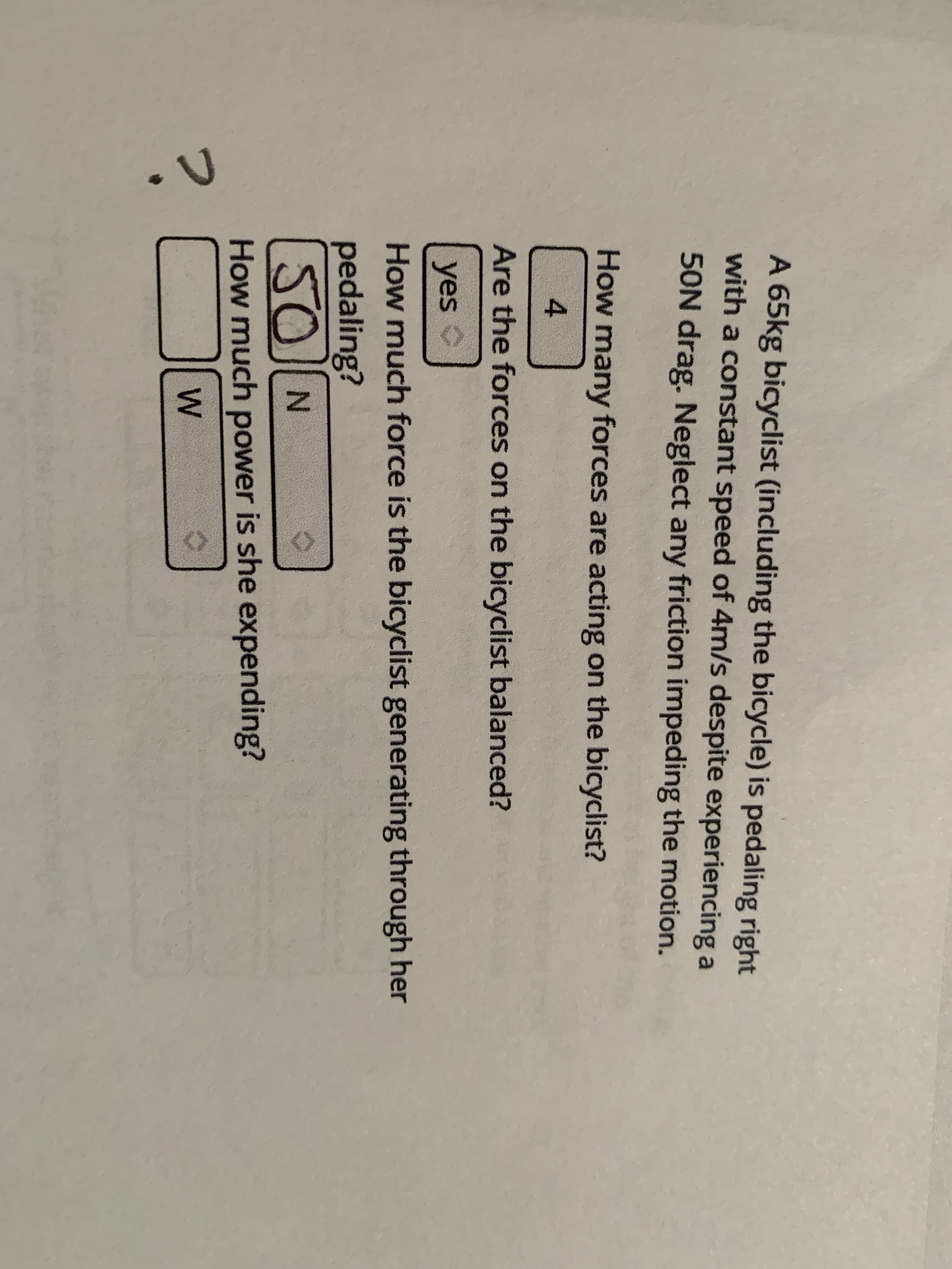 A 65kg bicyclist (including the bicycle) is pedaling right
with a constant speed of 4m/s despite experiencing a
50N drag. Neglect any friction impeding the motion.
How many forces are acting on the bicyclist?
Are the forces on the bicyclist balanced?
yes C
How much force is the bicyclist generating through her
pedaling?
SO N
How much power is she expending?
W
