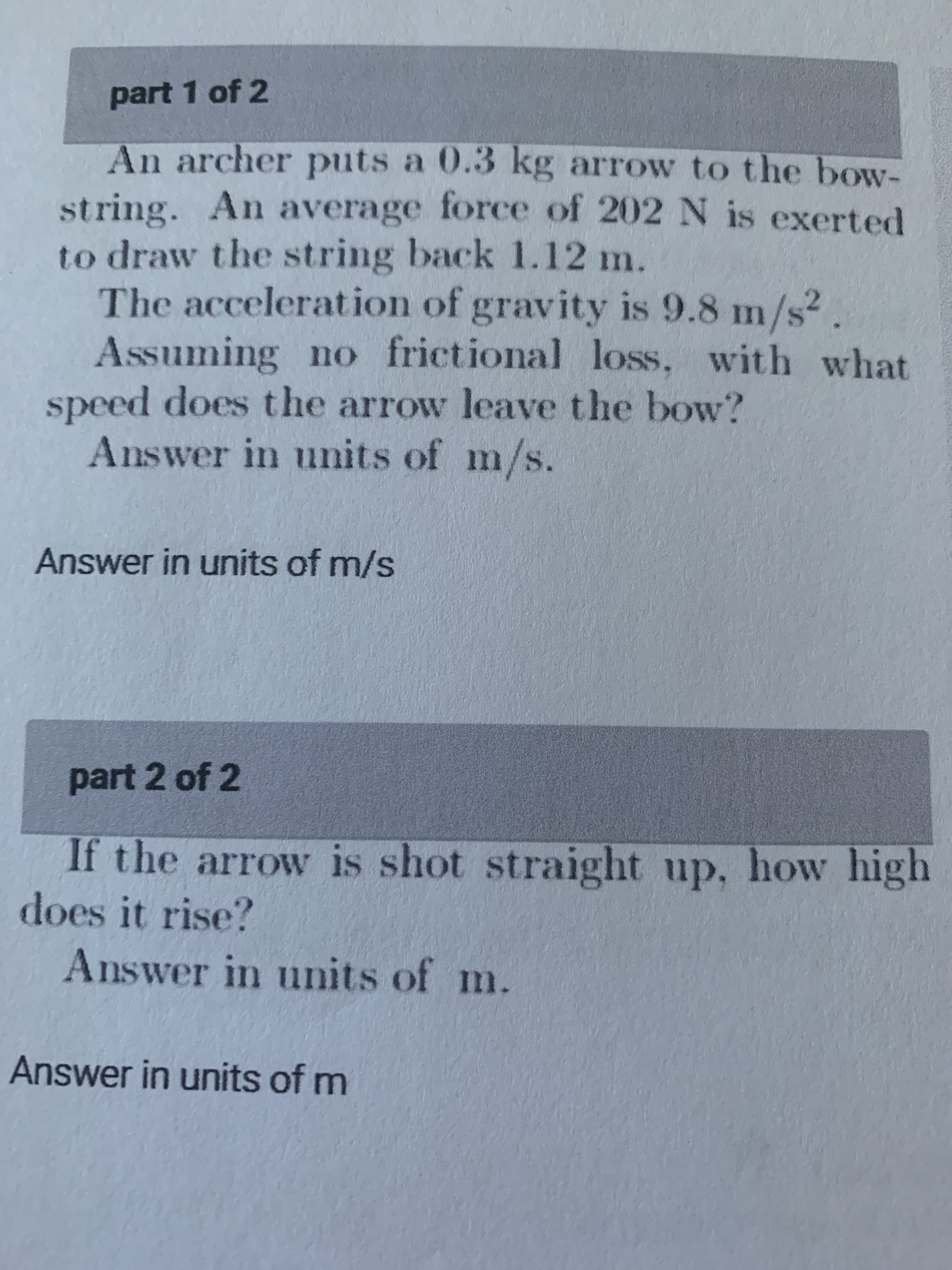 part 1 of 2
An archer puts a 0.3 kg arrow to the bow-
string. An average force of 202 N is exerted
to draw the string back 1.12 m.
The acceleration of gravity is 9.8 m/s2.
Assuming no frictional loss, with what
speed does the arrow leave the bow?
Answer in units of m/s.
Answer in units of m/s
part 2 of 2
If the arrow is shot straight up, how high
does it rise?
Answer in units of m.
Answer in units of m
