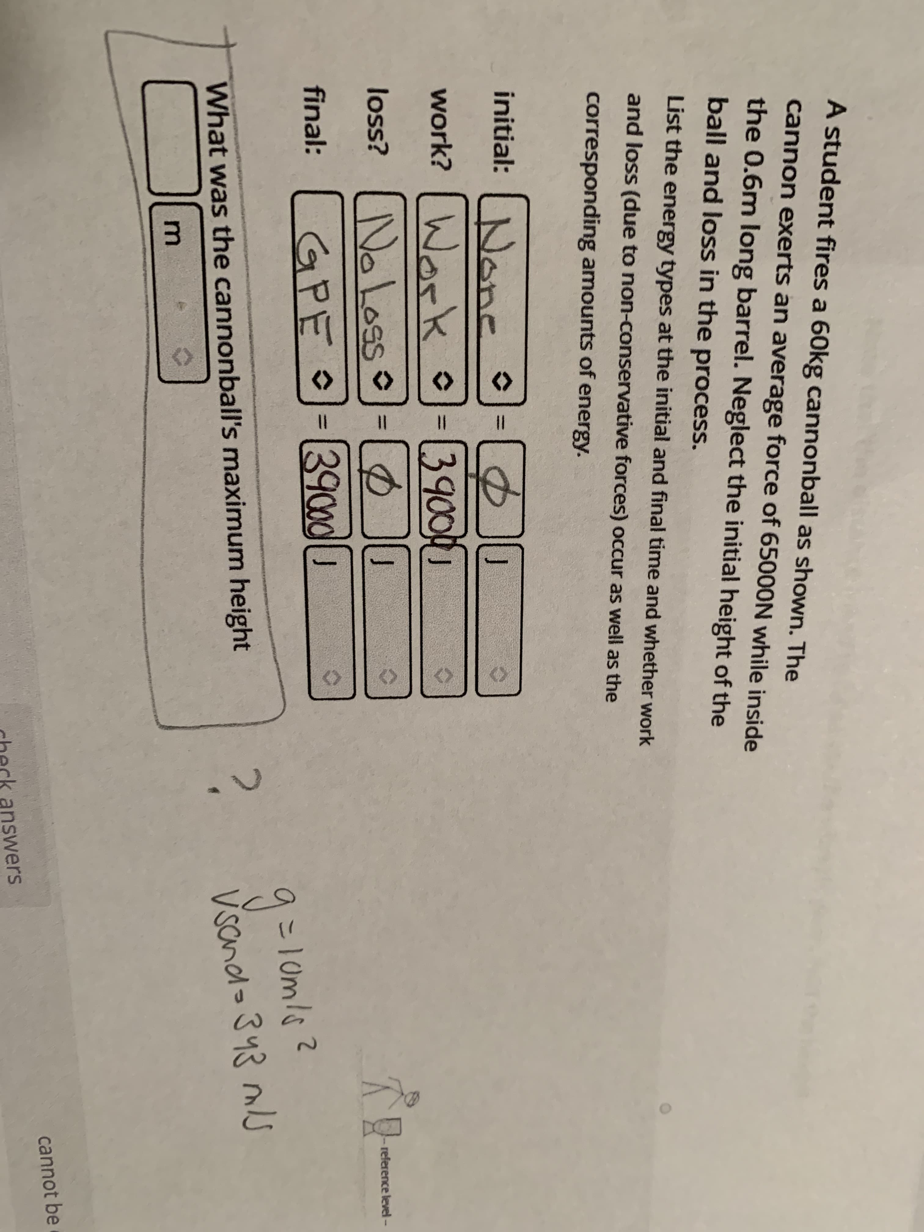 A student fires a 60kg cannonball as shown. The
cannon exerts an average force of 65000N while inside
the 0.6m long barrel. Neglect the initial height of the
ball and loss in the process.
List the energy types at the initial and final time and whether work
and loss (due to non-conservative forces) occur as well as the
corresponding amounts of energy.
initial: None =
Ja
work? WorkK -[3900
Work o
loss? NoLoss =D
GPE O-39cod
reference level -
9こ10ml
?.
Vsand> 343 mJ
What was the cannonball's maximum height
m
cannot be
check answers
